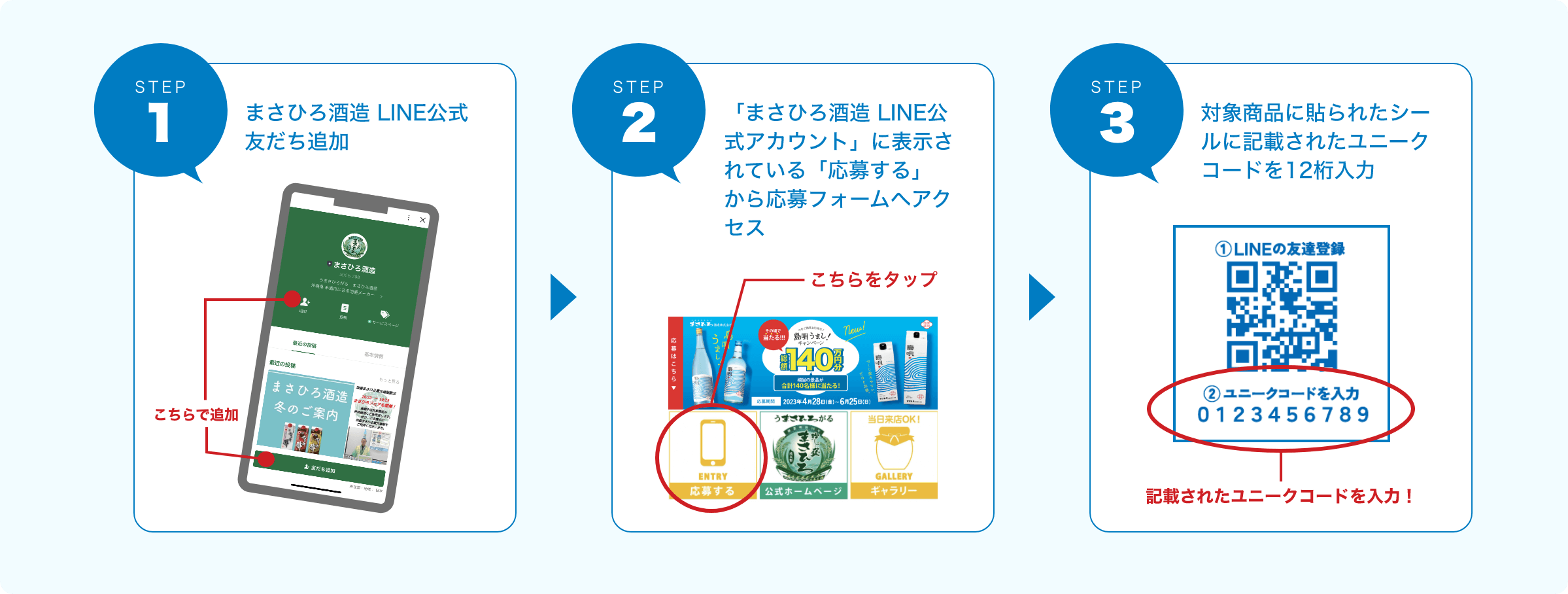 STEP1 まさひろ酒造 LINE 公式アカウントの友だち追加。 STEP2 「まさひろ酒造 LINE公式アカウント」に表示されている「応募はこちらから」から応募フォームへアクセス STEP3 対象商品に貼られたシールに記載されたユニークコード１２桁入力